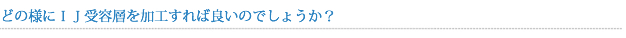 どの様にＩＪ受容層を加工すれば良いのでしょうか？