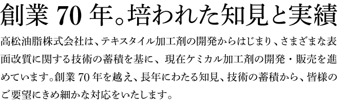 創業70年。培われた知見と実績  高松油脂株式会社は、テキスタイル加工剤の開発からはじまり、さまざまな表面改質に関する技術の蓄積を基に、現在ケミカル加工剤の開発・販売を進めています。創業70年を越え、長年にわたる知見、技術の蓄積から、皆様のご要望にきめ細かな対応をいたします。